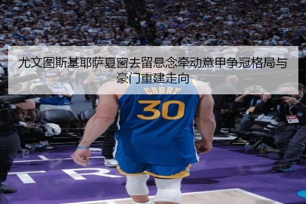 尤文图斯基耶萨夏窗去留悬念牵动意甲争冠格局与豪门重建走向