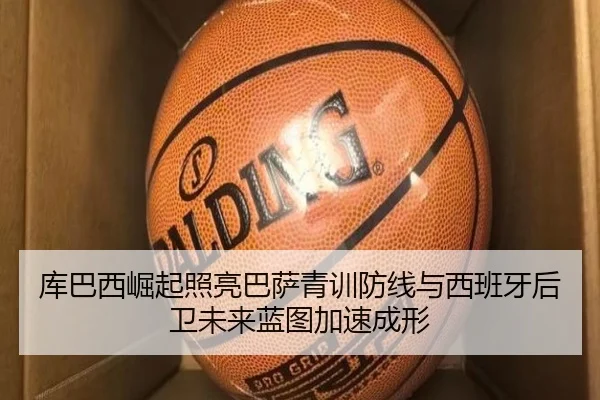 库巴西崛起照亮巴萨青训防线与西班牙后卫未来蓝图加速成形
