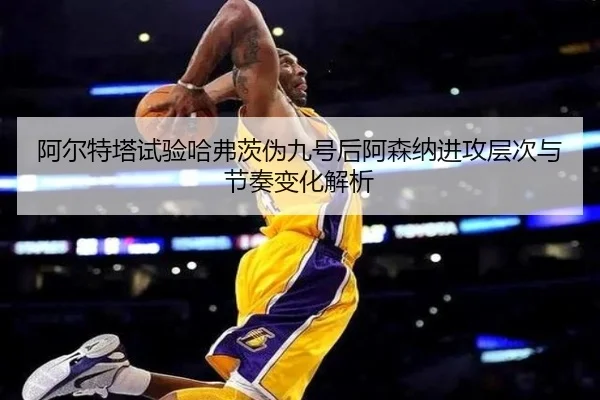 阿尔特塔试验哈弗茨伪九号后阿森纳进攻层次与节奏变化解析