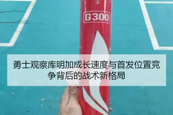 勇士观察库明加成长速度与首发位置竞争背后的战术新格局