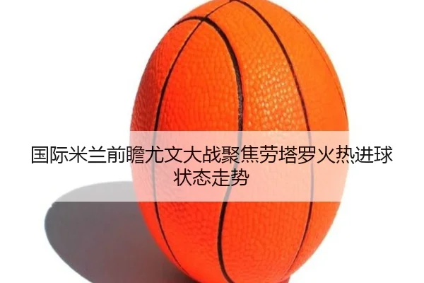 国际米兰前瞻尤文大战聚焦劳塔罗火热进球状态走势